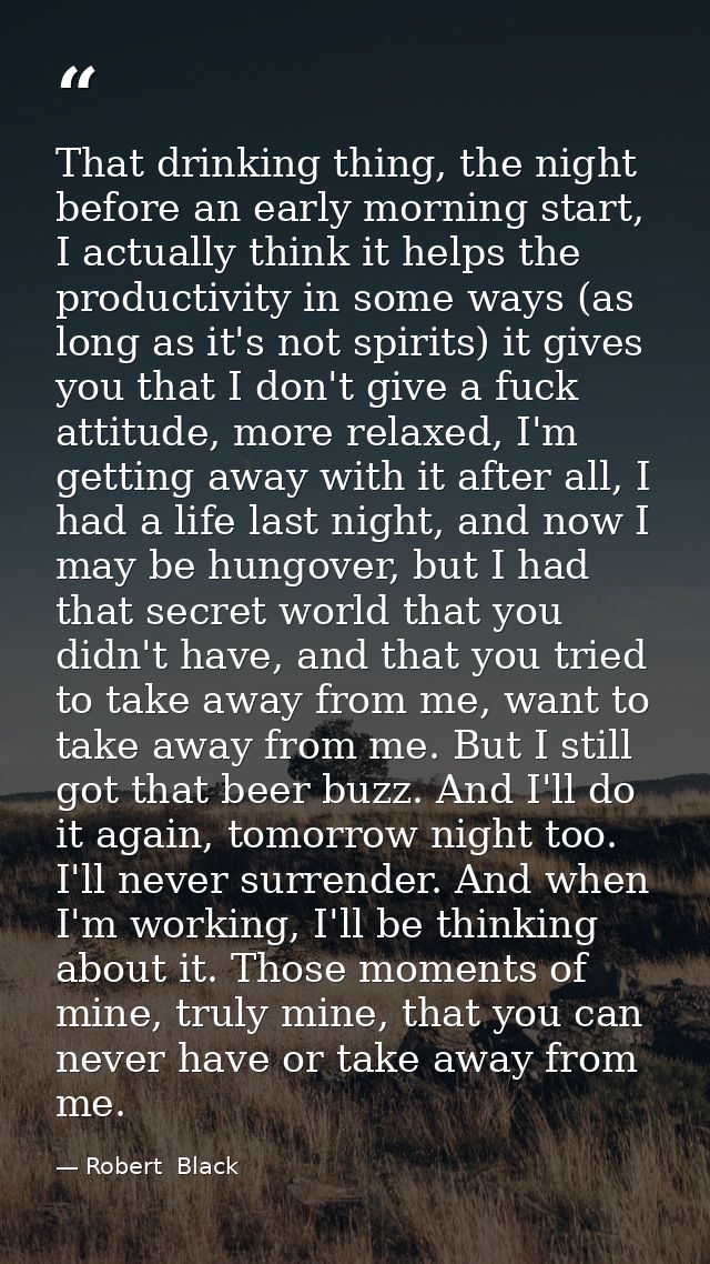 That drinking thing, the night before an early morning start, I actually think it helps the productivity in some ways (a — Robert  Black