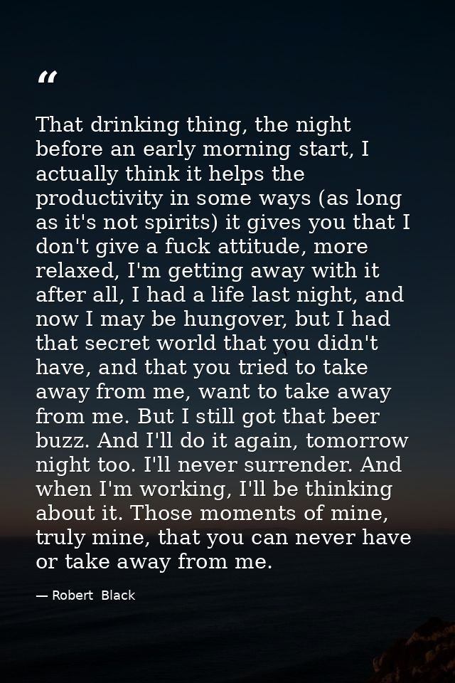 That drinking thing, the night before an early morning start, I actually think it helps the productivity in some ways (a — Robert  Black