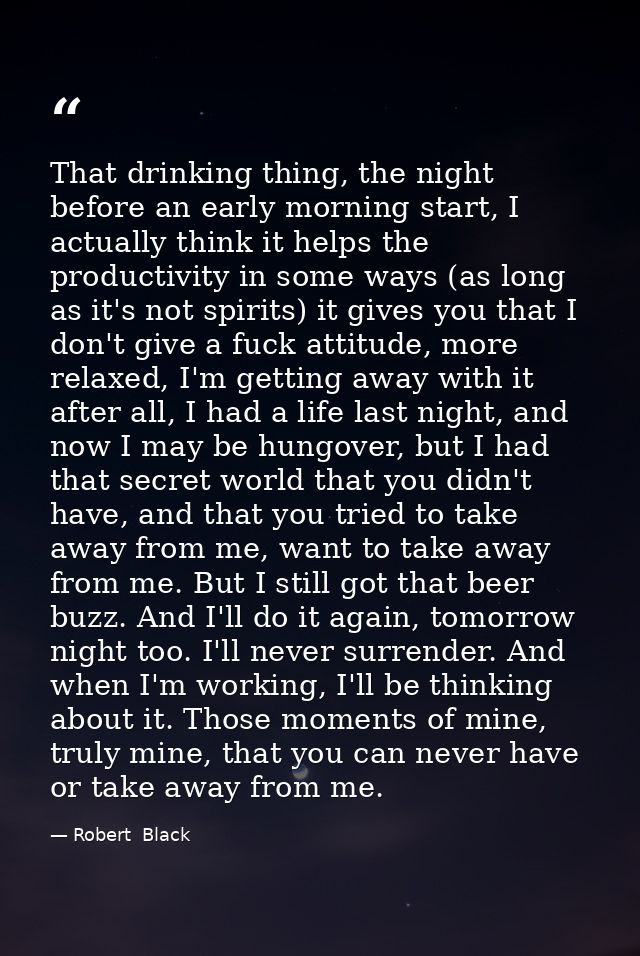 That drinking thing, the night before an early morning start, I actually think it helps the productivity in some ways (a — Robert  Black