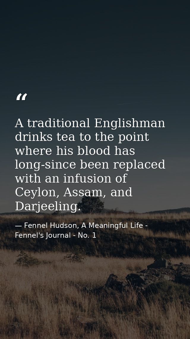 A traditional Englishman drinks tea to the point where his blood has long-since been replaced with an infusion of Ceylon — Fennel Hudson, A Meaningful Life - Fennel's Journal - No. 1