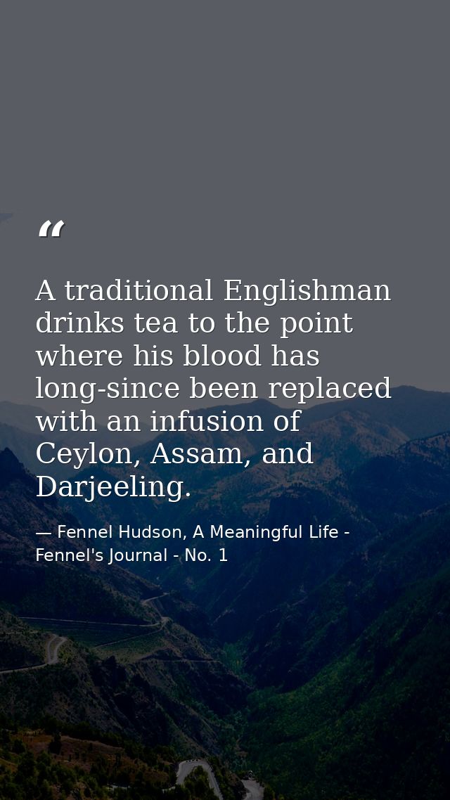 A traditional Englishman drinks tea to the point where his blood has long-since been replaced with an infusion of Ceylon — Fennel Hudson, A Meaningful Life - Fennel's Journal - No. 1