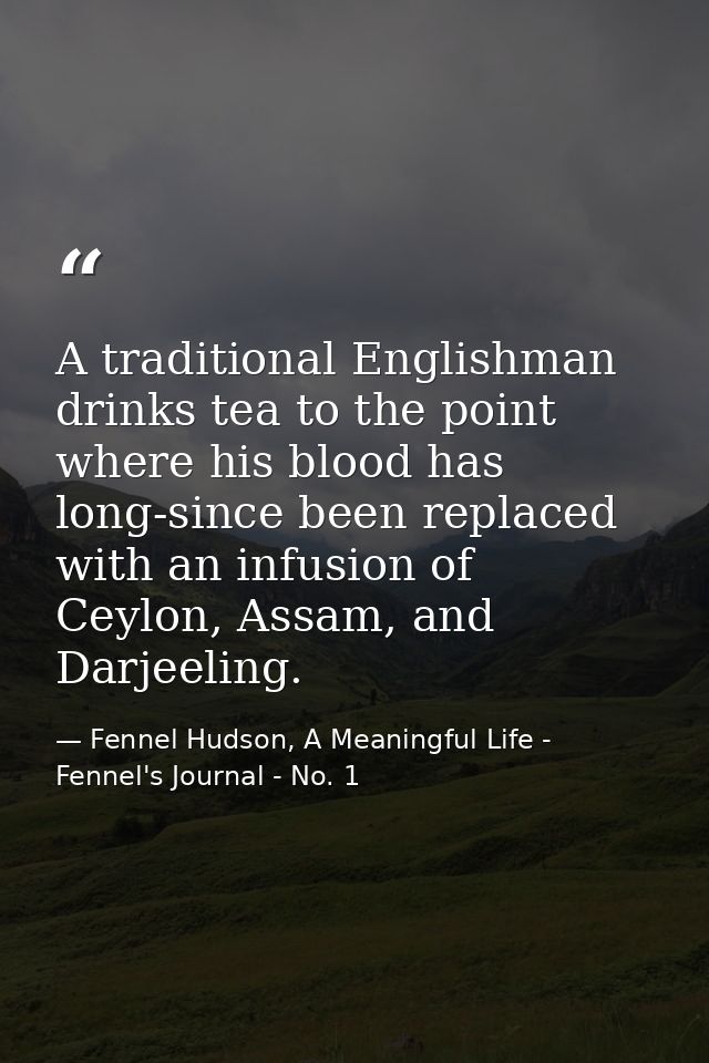 A traditional Englishman drinks tea to the point where his blood has long-since been replaced with an infusion of Ceylon — Fennel Hudson, A Meaningful Life - Fennel's Journal - No. 1