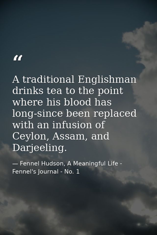A traditional Englishman drinks tea to the point where his blood has long-since been replaced with an infusion of Ceylon — Fennel Hudson, A Meaningful Life - Fennel's Journal - No. 1
