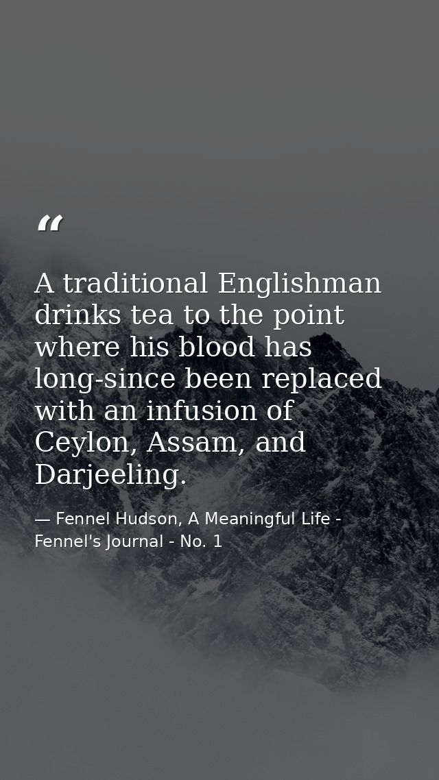 A traditional Englishman drinks tea to the point where his blood has long-since been replaced with an infusion of Ceylon — Fennel Hudson, A Meaningful Life - Fennel's Journal - No. 1