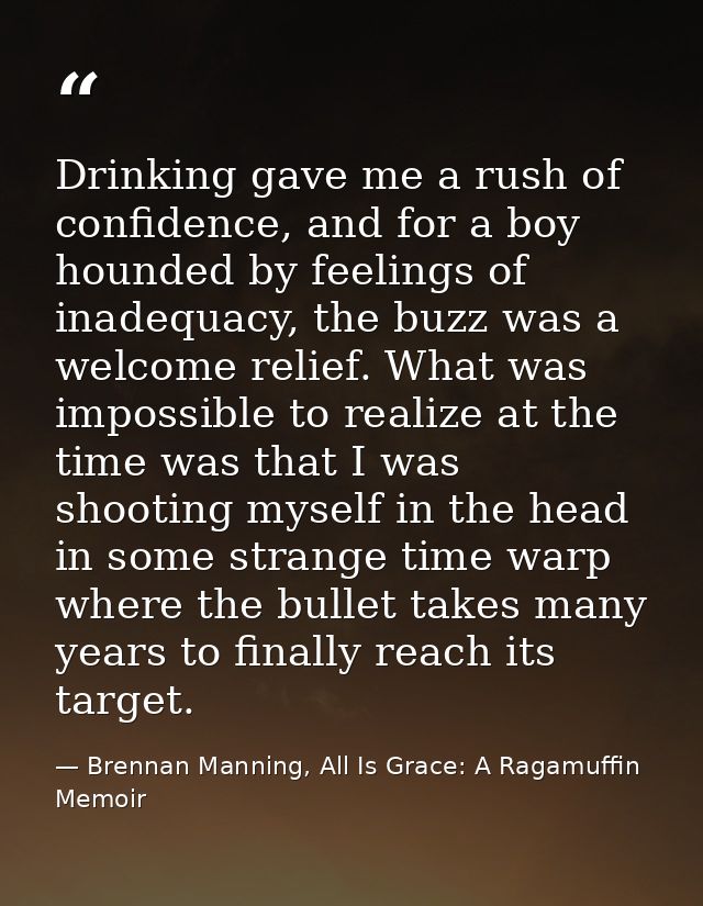 Drinking gave me a rush of confidence, and for a boy hounded by feelings of inadequacy, the buzz was a welcome relief. W — Brennan Manning, All Is Grace: A Ragamuffin Memoir
