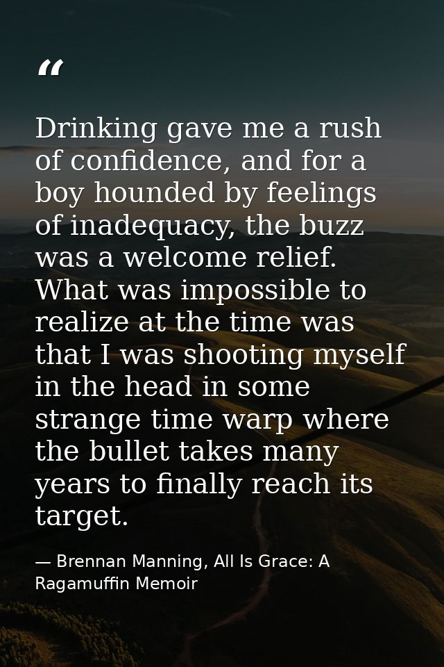 Drinking gave me a rush of confidence, and for a boy hounded by feelings of inadequacy, the buzz was a welcome relief. W — Brennan Manning, All Is Grace: A Ragamuffin Memoir