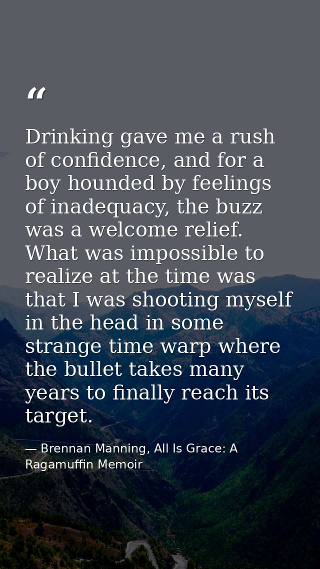 Drinking gave me a rush of confidence, and for a boy hounded by feelings of inadequacy, the buzz was a welcome relief. W — Brennan Manning, All Is Grace: A Ragamuffin Memoir