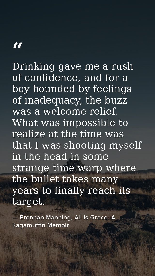 Drinking gave me a rush of confidence, and for a boy hounded by feelings of inadequacy, the buzz was a welcome relief. W — Brennan Manning, All Is Grace: A Ragamuffin Memoir