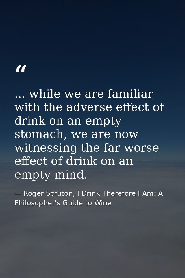 ... while we are familiar with the adverse effect of drink on an empty stomach, we are now witnessing the far worse effe — Roger Scruton, I Drink Therefore I Am: A Philosopher's Guide to Wine