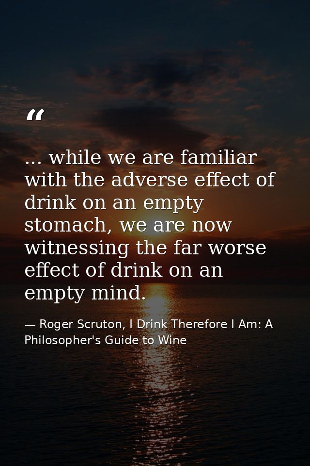 ... while we are familiar with the adverse effect of drink on an empty stomach, we are now witnessing the far worse effe — Roger Scruton, I Drink Therefore I Am: A Philosopher's Guide to Wine
