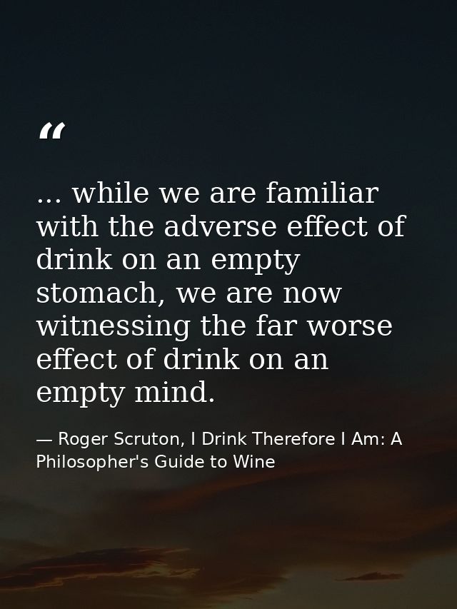 ... while we are familiar with the adverse effect of drink on an empty stomach, we are now witnessing the far worse effe — Roger Scruton, I Drink Therefore I Am: A Philosopher's Guide to Wine