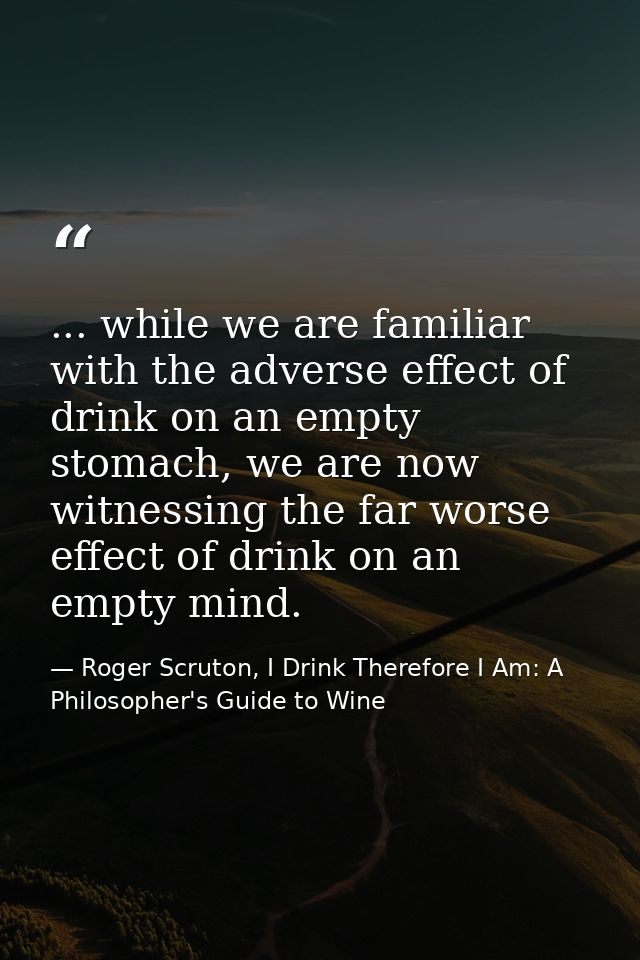 ... while we are familiar with the adverse effect of drink on an empty stomach, we are now witnessing the far worse effe — Roger Scruton, I Drink Therefore I Am: A Philosopher's Guide to Wine