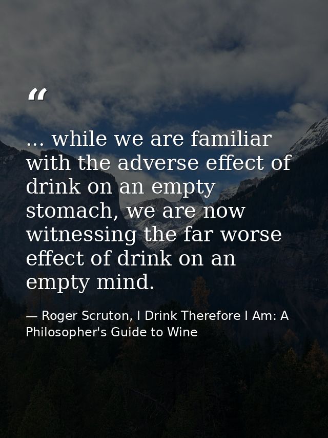 ... while we are familiar with the adverse effect of drink on an empty stomach, we are now witnessing the far worse effe — Roger Scruton, I Drink Therefore I Am: A Philosopher's Guide to Wine