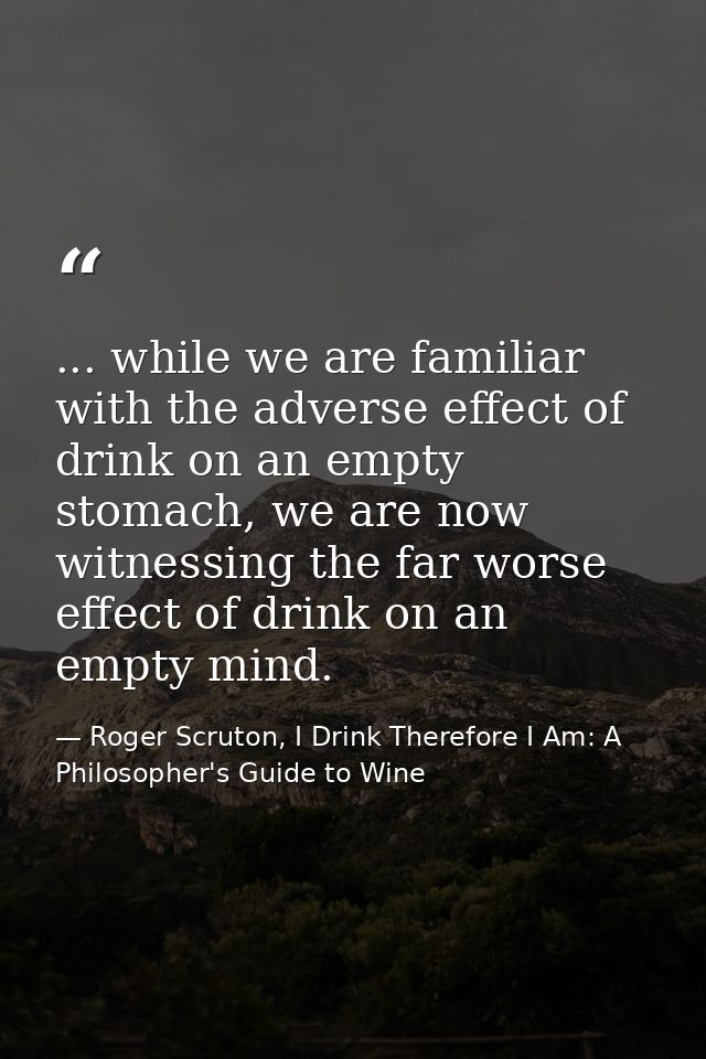 ... while we are familiar with the adverse effect of drink on an empty stomach, we are now witnessing the far worse effe — Roger Scruton, I Drink Therefore I Am: A Philosopher's Guide to Wine