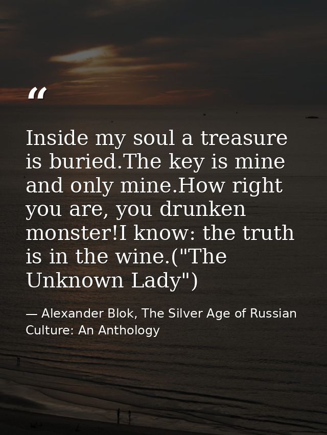 Inside my soul a treasure is buried.The key is mine and only mine.How right you are, you drunken monster!I know: the tru — Alexander Blok, The Silver Age of Russian Culture: An Anthology