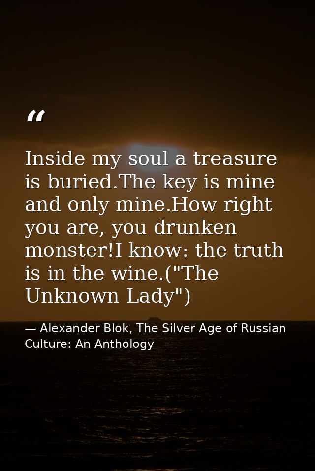 Inside my soul a treasure is buried.The key is mine and only mine.How right you are, you drunken monster!I know: the tru — Alexander Blok, The Silver Age of Russian Culture: An Anthology