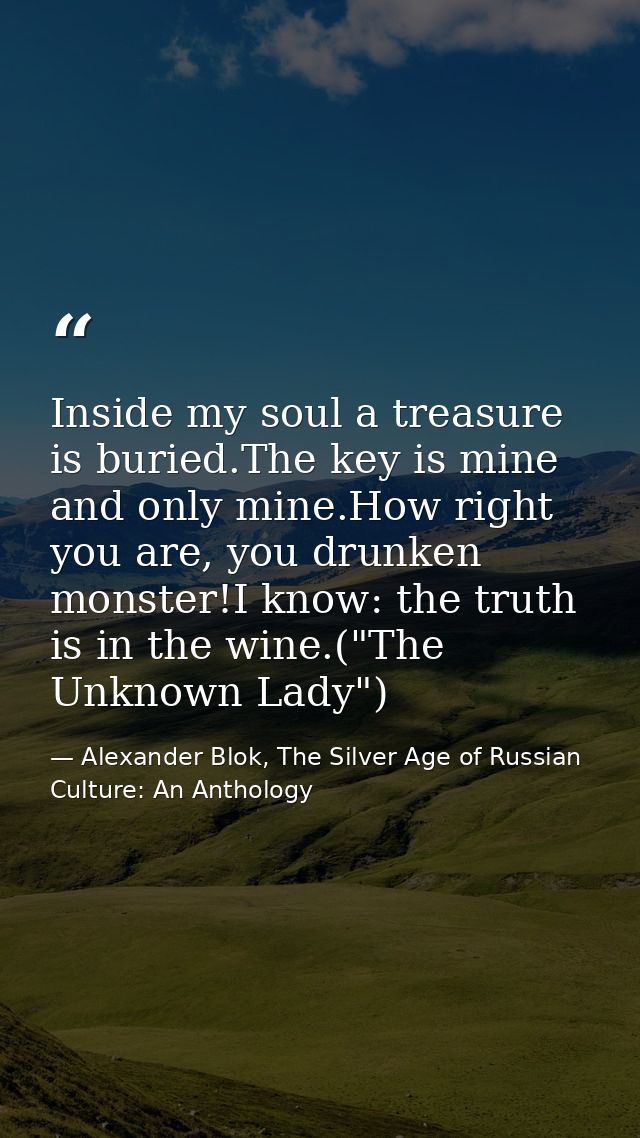 Inside my soul a treasure is buried.The key is mine and only mine.How right you are, you drunken monster!I know: the tru — Alexander Blok, The Silver Age of Russian Culture: An Anthology