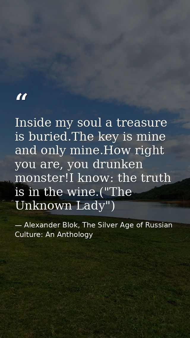 Inside my soul a treasure is buried.The key is mine and only mine.How right you are, you drunken monster!I know: the tru — Alexander Blok, The Silver Age of Russian Culture: An Anthology