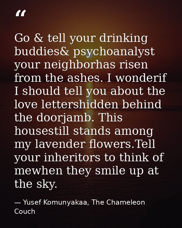 Go & tell your drinking buddies& psychoanalyst your neighborhas risen from the ashes. I wonderif I should tell you about — Yusef Komunyakaa, The Chameleon Couch