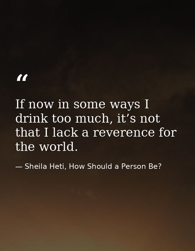 If now in some ways I drink too much, it’s not that I lack a reverence for the world. — Sheila Heti, How Should a Person Be?