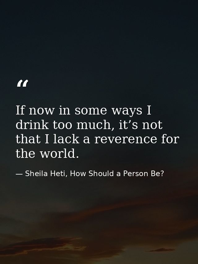 If now in some ways I drink too much, it’s not that I lack a reverence for the world. — Sheila Heti, How Should a Person Be?