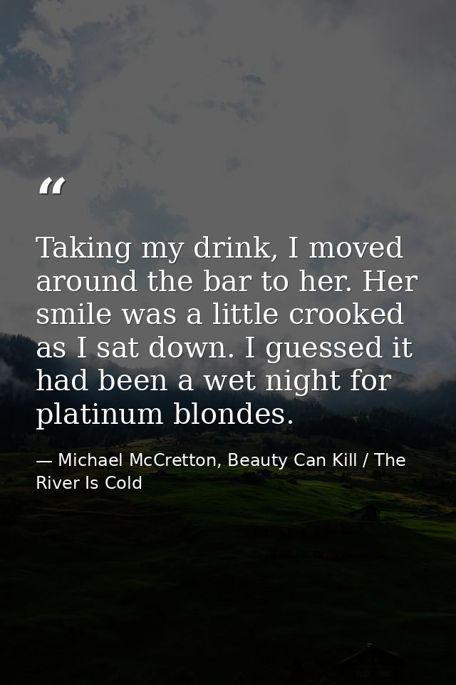 Taking my drink, I moved around the bar to her. Her smile was a little crooked as I sat down. I guessed it had been a we — Michael McCretton, Beauty Can Kill / The River Is Cold
