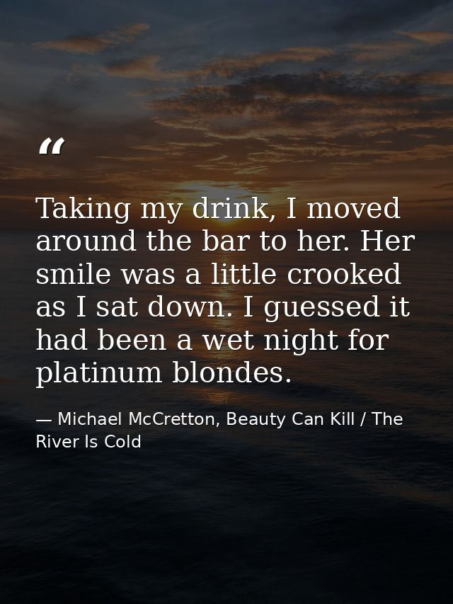 Taking my drink, I moved around the bar to her. Her smile was a little crooked as I sat down. I guessed it had been a we — Michael McCretton, Beauty Can Kill / The River Is Cold