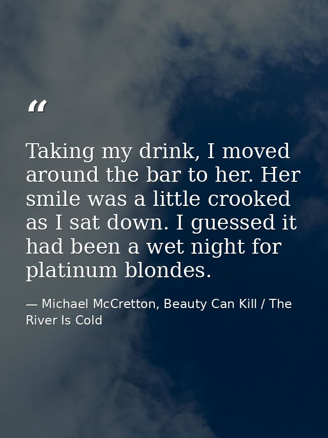 Taking my drink, I moved around the bar to her. Her smile was a little crooked as I sat down. I guessed it had been a we — Michael McCretton, Beauty Can Kill / The River Is Cold
