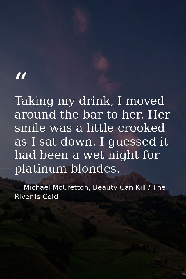 Taking my drink, I moved around the bar to her. Her smile was a little crooked as I sat down. I guessed it had been a we — Michael McCretton, Beauty Can Kill / The River Is Cold