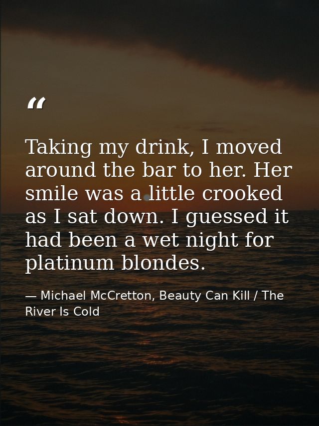 Taking my drink, I moved around the bar to her. Her smile was a little crooked as I sat down. I guessed it had been a we — Michael McCretton, Beauty Can Kill / The River Is Cold