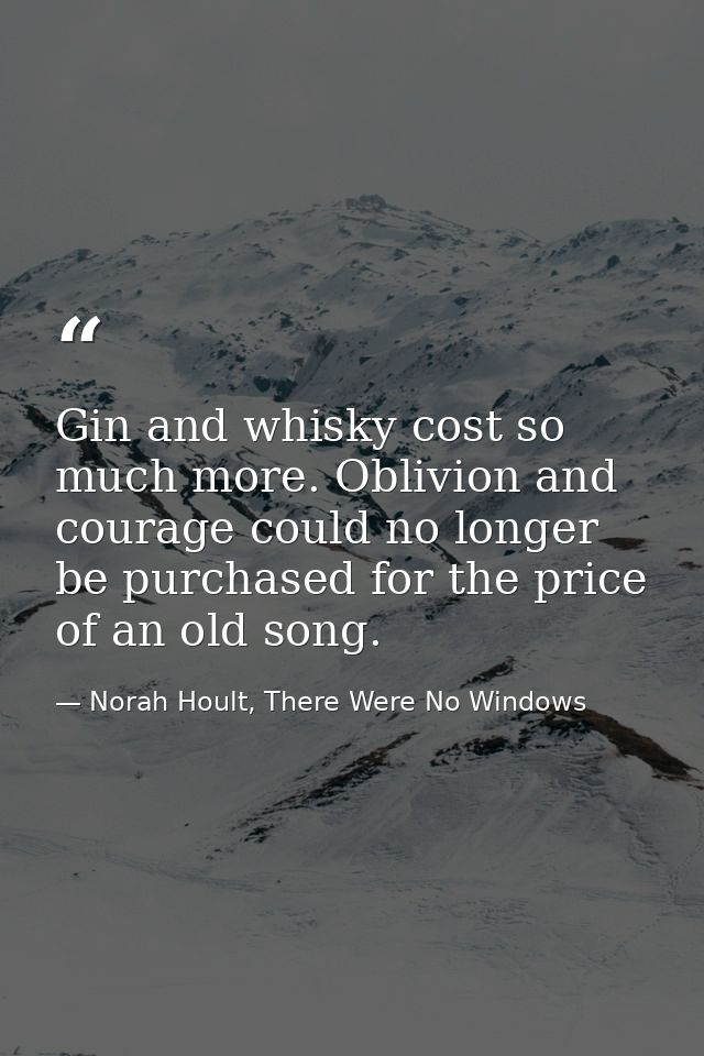Gin and whisky cost so much more. Oblivion and courage could no longer be purchased for the price of an old song. — Norah Hoult, There Were No Windows