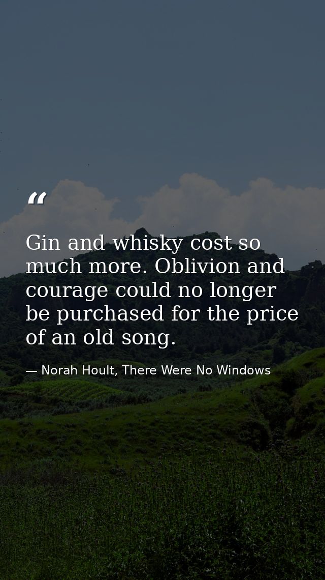 Gin and whisky cost so much more. Oblivion and courage could no longer be purchased for the price of an old song. — Norah Hoult, There Were No Windows