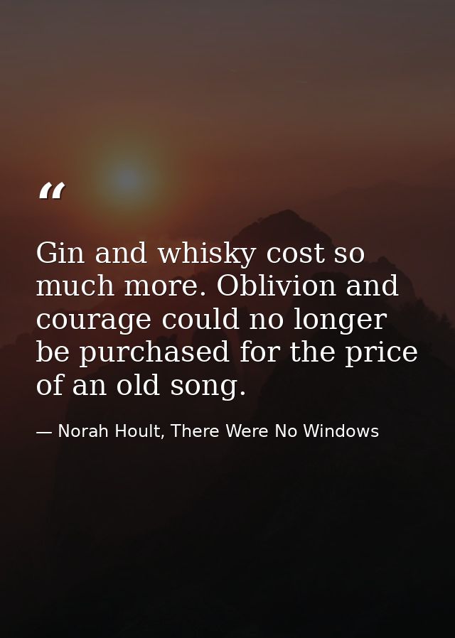 Gin and whisky cost so much more. Oblivion and courage could no longer be purchased for the price of an old song. — Norah Hoult, There Were No Windows