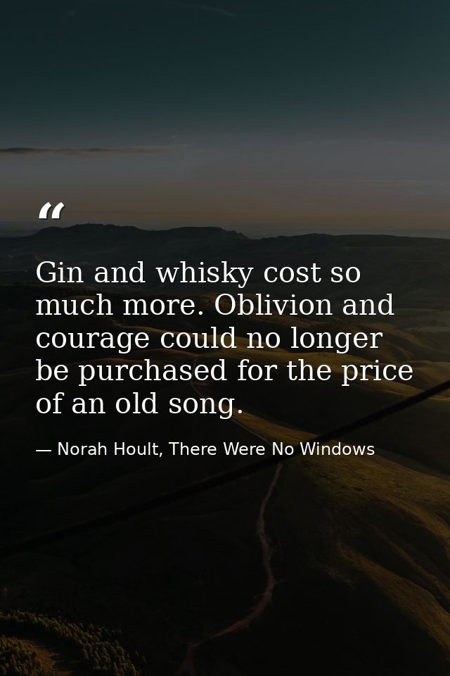 Gin and whisky cost so much more. Oblivion and courage could no longer be purchased for the price of an old song. — Norah Hoult, There Were No Windows