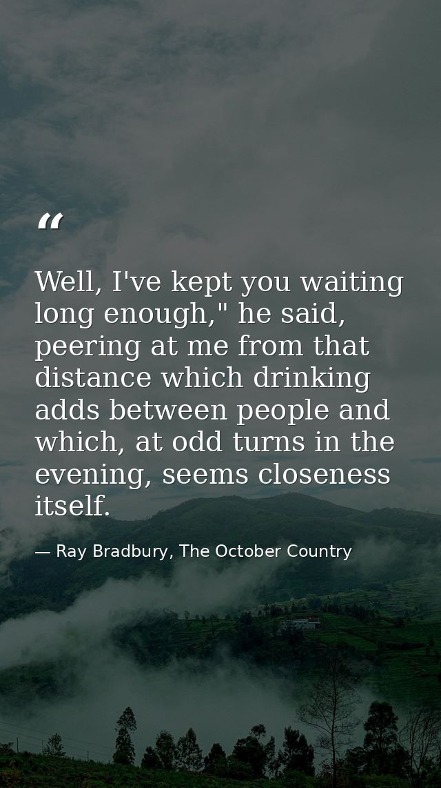 Well, I've kept you waiting long enough," he said, peering at me from that distance which drinking adds between people a — Ray Bradbury, The October Country