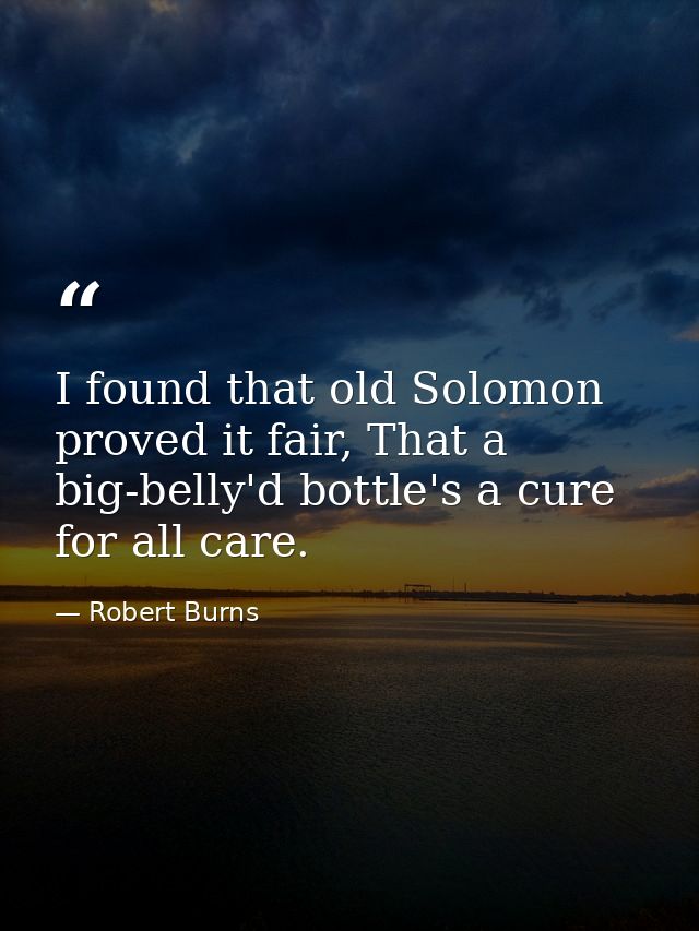 I found that old Solomon proved it fair, That a big-belly'd bottle's a cure for all care. — Robert Burns