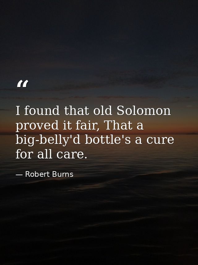 I found that old Solomon proved it fair, That a big-belly'd bottle's a cure for all care. — Robert Burns