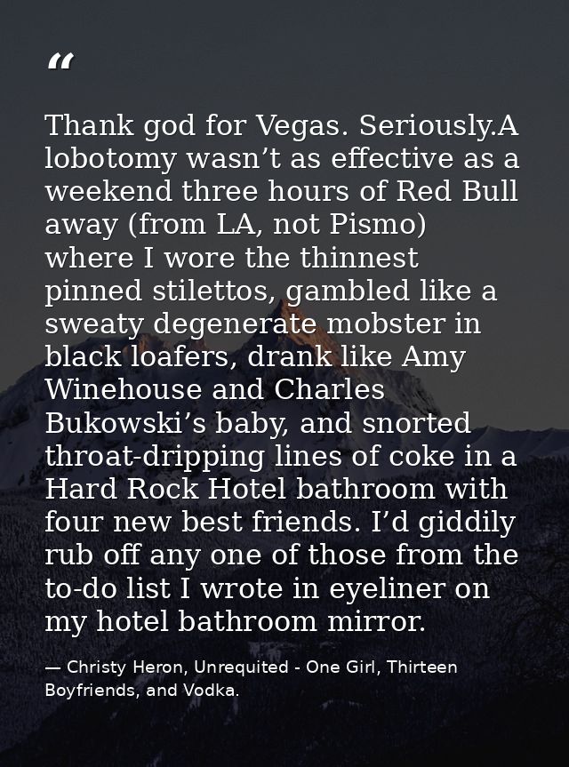Thank god for Vegas. Seriously.A lobotomy wasn’t as effective as a weekend three hours of Red Bull away (from LA, not Pi — Christy Heron, Unrequited - One Girl, Thirteen Boyfriends, and Vodka.