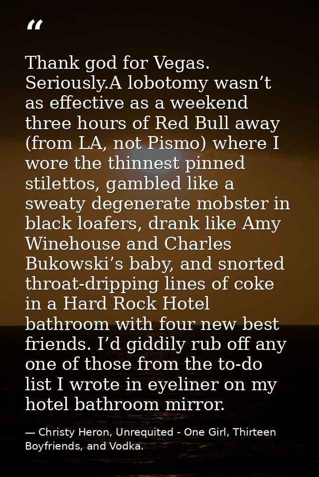 Thank god for Vegas. Seriously.A lobotomy wasn’t as effective as a weekend three hours of Red Bull away (from LA, not Pi — Christy Heron, Unrequited - One Girl, Thirteen Boyfriends, and Vodka.