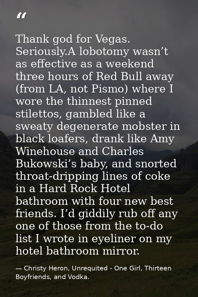 Thank god for Vegas. Seriously.A lobotomy wasn’t as effective as a weekend three hours of Red Bull away (from LA, not Pi — Christy Heron, Unrequited - One Girl, Thirteen Boyfriends, and Vodka.