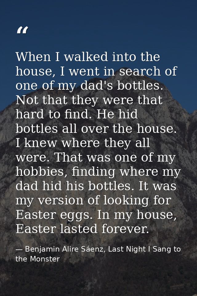 When I walked into the house, I went in search of one of my dad's bottles. Not that they were that hard to find. He hid  — Benjamin Alire Sáenz, Last Night I Sang to the Monster