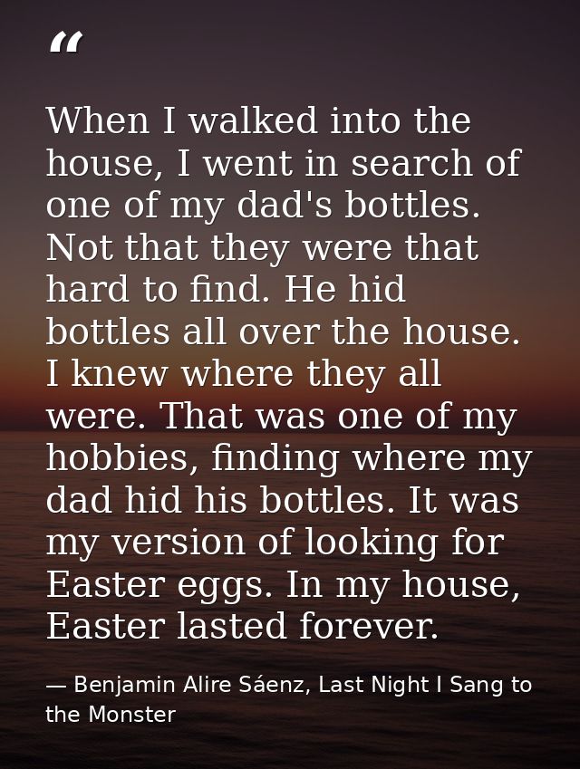 When I walked into the house, I went in search of one of my dad's bottles. Not that they were that hard to find. He hid  — Benjamin Alire Sáenz, Last Night I Sang to the Monster