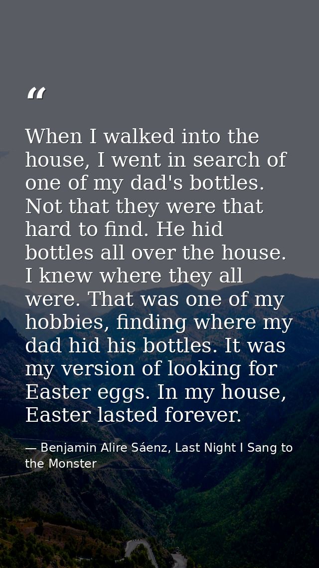 When I walked into the house, I went in search of one of my dad's bottles. Not that they were that hard to find. He hid  — Benjamin Alire Sáenz, Last Night I Sang to the Monster