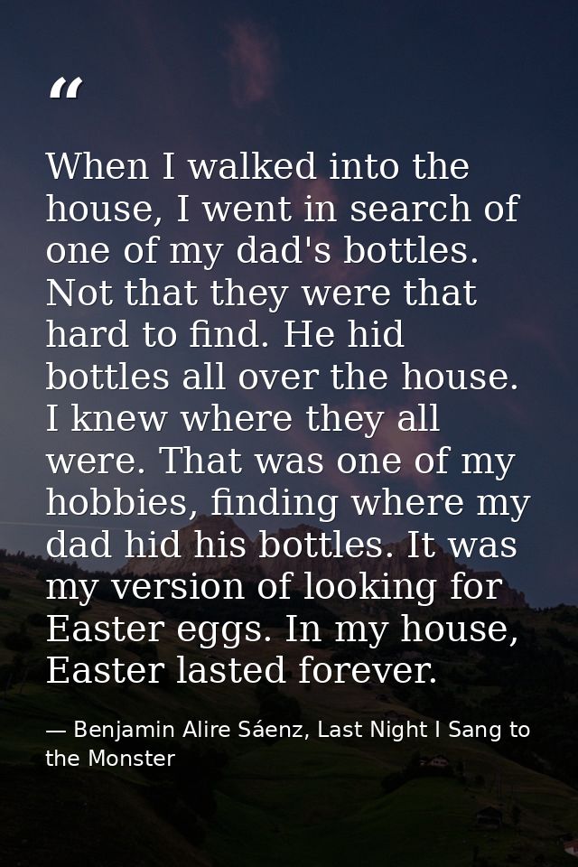 When I walked into the house, I went in search of one of my dad's bottles. Not that they were that hard to find. He hid  — Benjamin Alire Sáenz, Last Night I Sang to the Monster