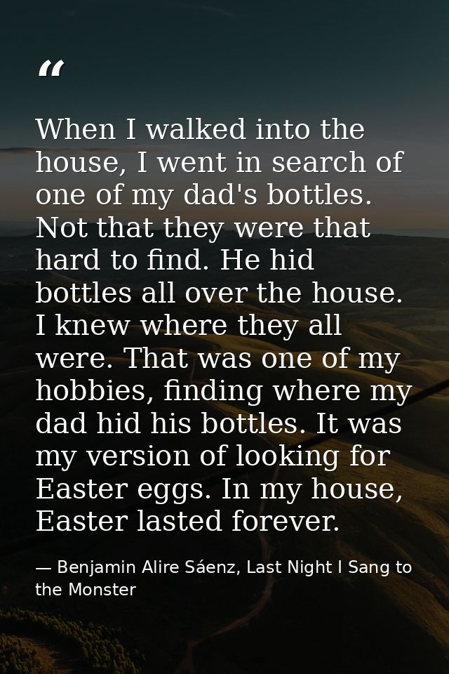 When I walked into the house, I went in search of one of my dad's bottles. Not that they were that hard to find. He hid  — Benjamin Alire Sáenz, Last Night I Sang to the Monster
