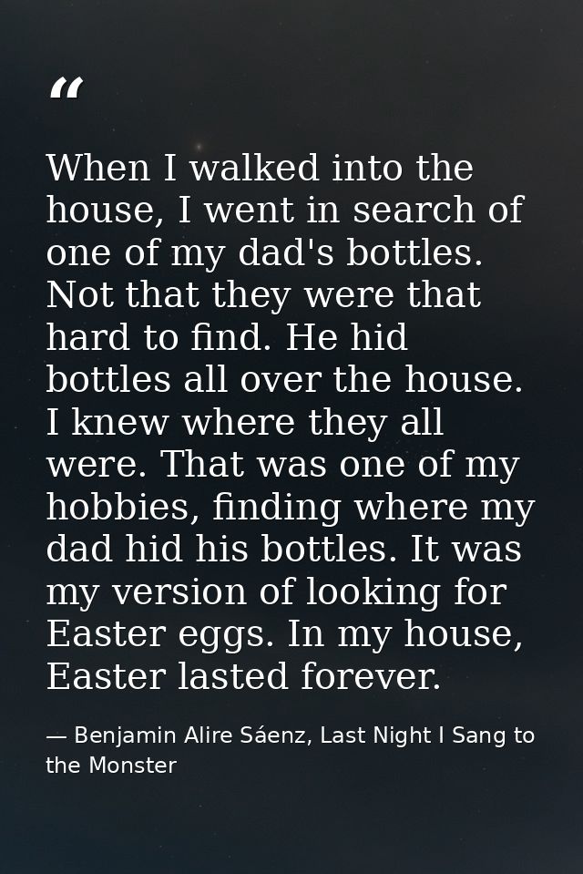 When I walked into the house, I went in search of one of my dad's bottles. Not that they were that hard to find. He hid  — Benjamin Alire Sáenz, Last Night I Sang to the Monster