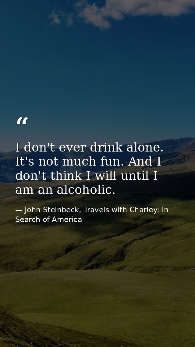 I don't ever drink alone. It's not much fun. And I don't think I will until I am an alcoholic. — John Steinbeck, Travels with Charley: In Search of America