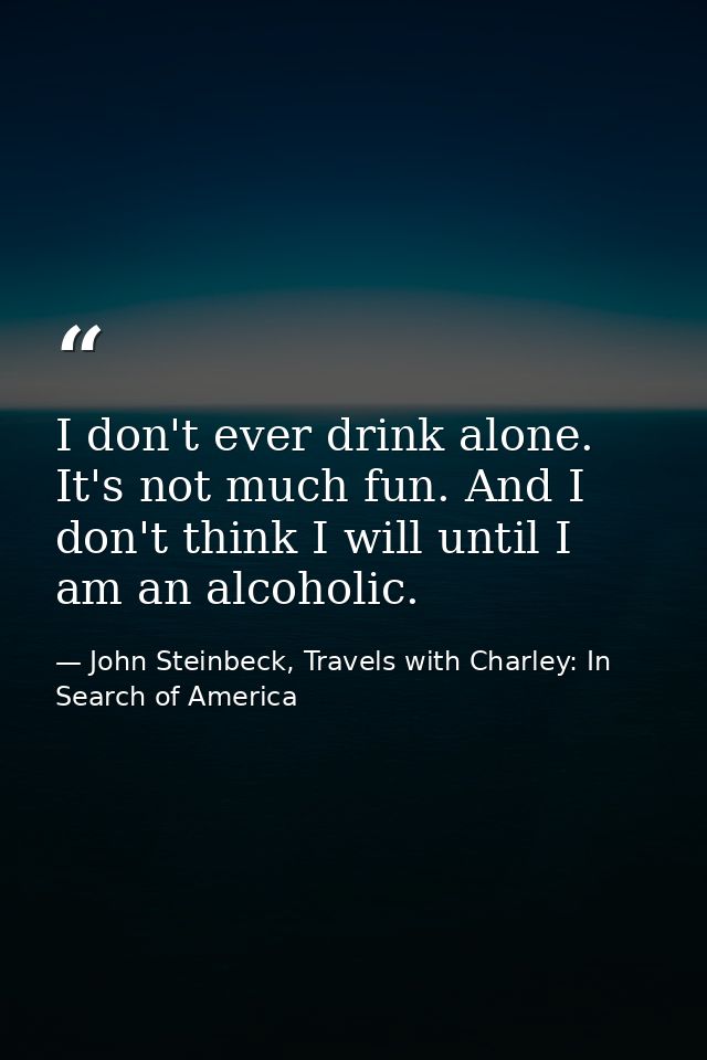 I don't ever drink alone. It's not much fun. And I don't think I will until I am an alcoholic. — John Steinbeck, Travels with Charley: In Search of America