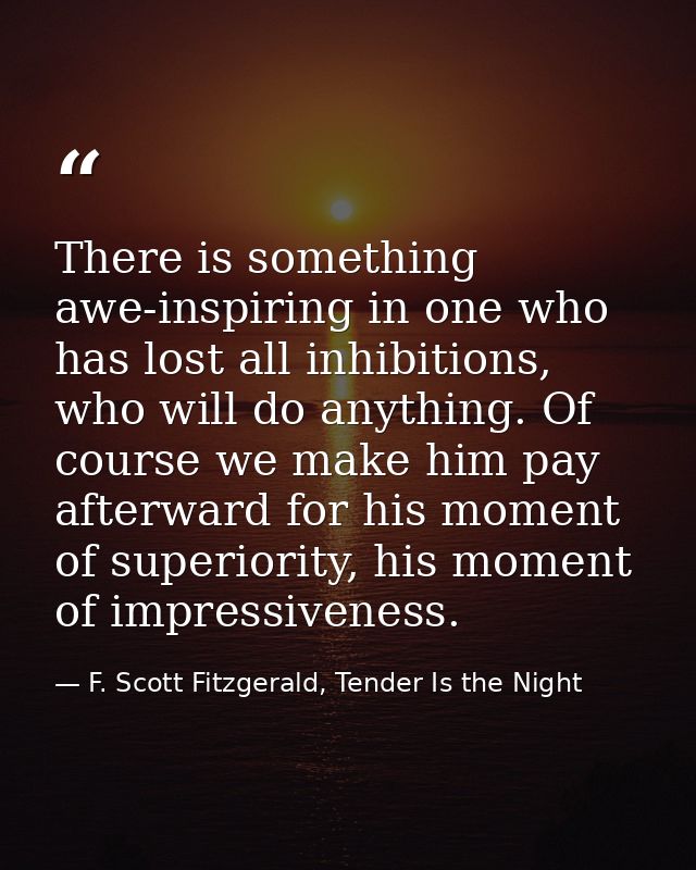There is something awe-inspiring in one who has lost all inhibitions, who will do anything. Of course we make him pay af — F. Scott Fitzgerald, Tender Is the Night