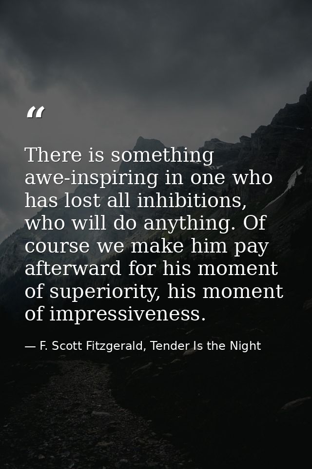 There is something awe-inspiring in one who has lost all inhibitions, who will do anything. Of course we make him pay af — F. Scott Fitzgerald, Tender Is the Night